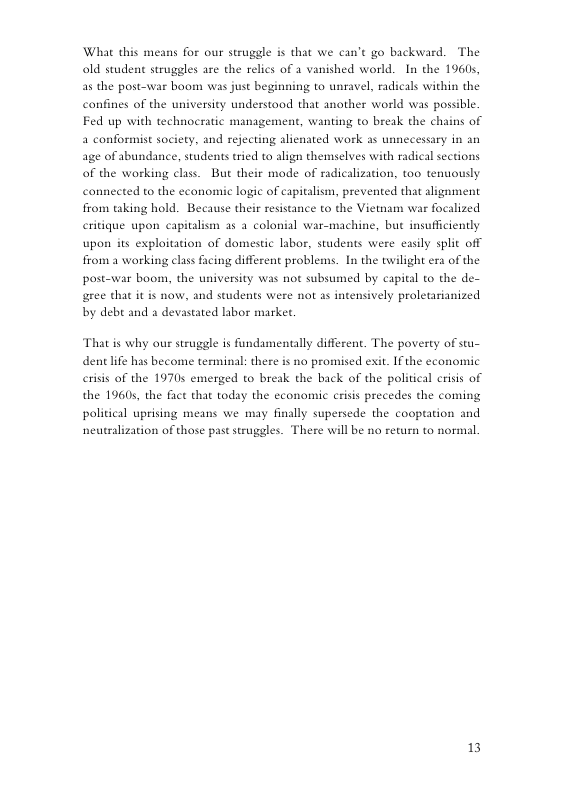 What this means for our struggle is that we can’t go backward. The old student struggles are the relics of a vanished world. In the 19605, as the post-war boom was just begi g to unravel, radicals within the canfines of the university understood that another world was possible. Fed up with technocratic management, wanting to break the chains of a conformist society, and rejecting alienated work as unnecessary in an age of abundance, students tried to align themselves with radical sections of the working class. But their mode of radicalization, too tenuously connected to the economic logic of capitalism, prevented that alignment from taking hold. Because their resis eritique upon capitals to the Vietnam war focalized 2 35 a colonial war-machine, but insufficiently upon s exploitation of domestic labor, students were easily split off from a working class facing different problems. In the twilight era of the posto var boom, the university was not subsumed by capital to the de- gree that it is now, and students were not as intensively proletarianized by debt and a devastated labor market, That is why our struggle is fundamentally different. The poverty of stu- dent lfe has become terminal: there is no promised exit. If the economic erisis of the 19705 emerged to break the back of the politic the 19605, the fict that today the economic crisis precedes the coming erisis of political uprising means we may finally supersede the cooptation and neutralization of those past struggles. There will be no return to normal. 13